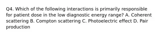 Q4. Which of the following interactions is primarily responsible for patient dose in the low diagnostic energy range? A. Coherent scattering B. Compton scattering C. Photoelectric effect D. Pair production