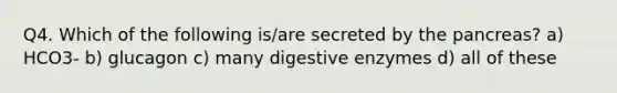 Q4. Which of the following is/are secreted by the pancreas? a) HCO3- b) glucagon c) many digestive enzymes d) all of these