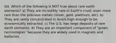 Q4. Which of the following is NOT true about rare earth elements? a) They are incredibly rare in Earth's crust; even more rare than the precious metals (silver, gold, platinum, etc). b) They are rarely concentrated in levels high enough to be economically extracted. c) The U.S. has large deposits of rare earth elements. d) They are an important component of "green technologies" because they are widely used in magnets and batteries.