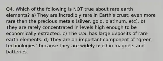 Q4. Which of the following is NOT true about rare earth elements? a) They are incredibly rare in <a href='https://www.questionai.com/knowledge/kSBA8jjicQ-earths-crust' class='anchor-knowledge'>earth's crust</a>; even more rare than the precious metals (silver, gold, platinum, etc). b) They are rarely concentrated in levels high enough to be economically extracted. c) The U.S. has large deposits of rare earth elements. d) They are an important component of "green technologies" because they are widely used in magnets and batteries.