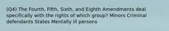 (Q4) The Fourth, Fifth, Sixth, and Eighth Amendments deal specifically with the rights of which group? Minors Criminal defendants States Mentally ill persons