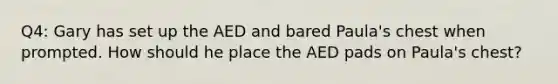 Q4: Gary has set up the AED and bared Paula's chest when prompted. How should he place the AED pads on Paula's chest?