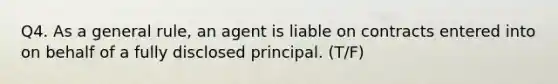 Q4. As a general rule, an agent is liable on contracts entered into on behalf of a fully disclosed principal. (T/F)