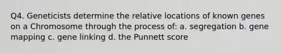 Q4. Geneticists determine the relative locations of known genes on a Chromosome through the process of: a. segregation b. gene mapping c. gene linking d. the Punnett score