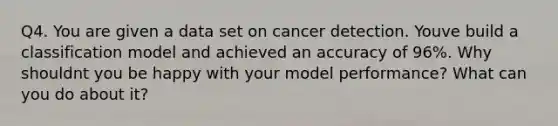 Q4. You are given a data set on cancer detection. Youve build a classification model and achieved an accuracy of 96%. Why shouldnt you be happy with your model performance? What can you do about it?