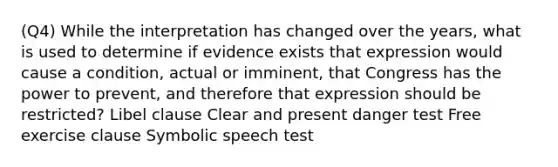 (Q4) While the interpretation has changed over the years, what is used to determine if evidence exists that expression would cause a condition, actual or imminent, that Congress has the power to prevent, and therefore that expression should be restricted? Libel clause Clear and present danger test Free exercise clause Symbolic speech test