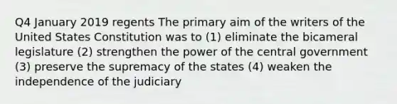 Q4 January 2019 regents The primary aim of the writers of the United States Constitution was to (1) eliminate the bicameral legislature (2) strengthen the power of the central government (3) preserve the supremacy of the states (4) weaken the independence of the judiciary