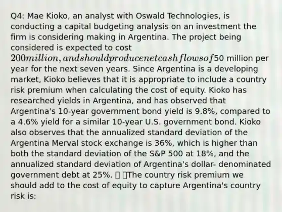 Q4: Mae Kioko, an analyst with Oswald Technologies, is conducting a capital budgeting analysis on an investment the firm is considering making in Argentina. The project being considered is expected to cost 200 million, and should produce net cash flows of50 million per year for the next seven years. Since Argentina is a developing market, Kioko believes that it is appropriate to include a country risk premium when calculating the cost of equity. Kioko has researched yields in Argentina, and has observed that Argentina's 10-year government bond yield is 9.8%, compared to a 4.6% yield for a similar 10-year U.S. government bond. Kioko also observes that the annualized standard deviation of the Argentina Merval stock exchange is 36%, which is higher than both the standard deviation of the S&P 500 at 18%, and the annualized standard deviation of Argentina's dollar- denominated government debt at 25%.  The country risk premium we should add to the cost of equity to capture Argentina's country risk is: