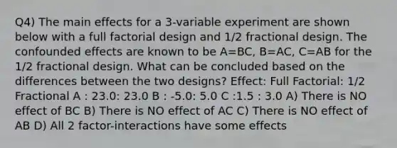 Q4) The main effects for a 3-variable experiment are shown below with a full factorial design and 1/2 fractional design. The confounded effects are known to be A=BC, B=AC, C=AB for the 1/2 fractional design. What can be concluded based on the differences between the two designs? Effect: Full Factorial: 1/2 Fractional A : 23.0: 23.0 B : -5.0: 5.0 C :1.5 : 3.0 A) There is NO effect of BC B) There is NO effect of AC C) There is NO effect of AB D) All 2 factor-interactions have some effects