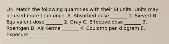 Q4. Match the following quantities with their SI units. Units may be used more than once. A. Absorbed dose _______ 1. Sievert B. Equivalent dose _______ 2. Gray C. Effective dose _______ 3. Roentgen D. Air Kerma _______ 4. Coulomb per kilogram E. Exposure _______