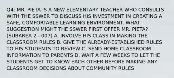 Q4: MR. PIETA IS A NEW ELEMENTARY TEACHER WHO CONSULTS WITH THE SSWER TO DISCUSS HIS INVESTMENT IN CREATING A SAFE, COMFORTABLE LEARNING ENVIRONMENT. WHAT SUGGESTION MIGHT THE SSWER FIRST OFFER MR. PIETA? (SUBAREA 2 - 007) A. INVOLVE HIS CLASS IN MAKING THE CLASSROOM RULES B. GIVE THE ALREADY-ESTABLISHED RULES TO HIS STUDENTS TO REVIEW C. SEND HOME CLASSROOM INFORMATION TO PARENTS D. WAIT A FEW WEEKS TO LET THE STUDENTS GET TO KNOW EACH OTHER BEFORE MAKING ANY CLASSROOM DECISIONS ABOUT COMMUNITY RULES