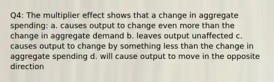 Q4: The multiplier effect shows that a change in aggregate spending: a. causes output to change even more than the change in aggregate demand b. leaves output unaffected c. causes output to change by something less than the change in aggregate spending d. will cause output to move in the opposite direction