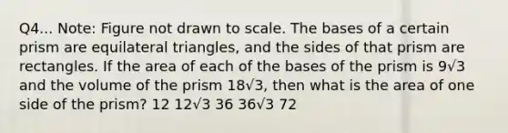 Q4... Note: Figure not drawn to scale. The bases of a certain prism are equilateral triangles, and the sides of that prism are rectangles. If the area of each of the bases of the prism is 9√3 and the volume of the prism 18√3, then what is the area of one side of the prism? 12 12√3 36 36√3 72