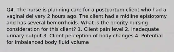 Q4. The nurse is planning care for a postpartum client who had a vaginal delivery 2 hours ago. The client had a midline episiotomy and has several hemorrhoids. What is the priority nursing consideration for this client? 1. Client pain level 2. Inadequate urinary output 3. Client perception of body changes 4. Potential for imbalanced body fluid volume