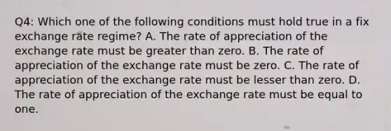 Q4: Which one of the following conditions must hold true in a fix exchange rate regime? A. The rate of appreciation of the exchange rate must be greater than zero. B. The rate of appreciation of the exchange rate must be zero. C. The rate of appreciation of the exchange rate must be lesser than zero. D. The rate of appreciation of the exchange rate must be equal to one.