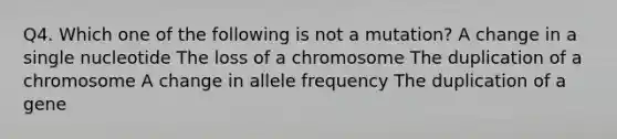 Q4. Which one of the following is not a mutation? A change in a single nucleotide The loss of a chromosome The duplication of a chromosome A change in allele frequency The duplication of a gene