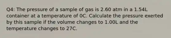 Q4: The pressure of a sample of gas is 2.60 atm in a 1.54L container at a temperature of 0C. Calculate the pressure exerted by this sample if the volume changes to 1.00L and the temperature changes to 27C.