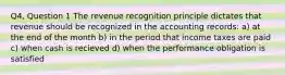 Q4, Question 1 The revenue recognition principle dictates that revenue should be recognized in the accounting records: a) at the end of the month b) in the period that income taxes are paid c) when cash is recieved d) when the performance obligation is satisfied