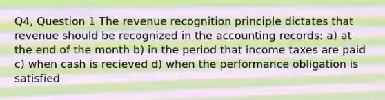 Q4, Question 1 The revenue recognition principle dictates that revenue should be recognized in the accounting records: a) at the end of the month b) in the period that income taxes are paid c) when cash is recieved d) when the performance obligation is satisfied