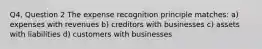 Q4, Question 2 The expense recognition principle matches: a) expenses with revenues b) creditors with businesses c) assets with liabilities d) customers with businesses