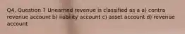 Q4, Question 7 Unearned revenue is classified as a a) contra revenue account b) liability account c) asset account d) revenue account