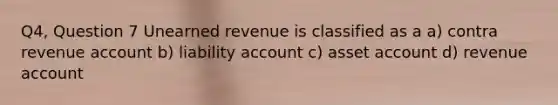 Q4, Question 7 Unearned revenue is classified as a a) contra revenue account b) liability account c) asset account d) revenue account