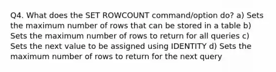 Q4. What does the SET ROWCOUNT command/option do? a) Sets the maximum number of rows that can be stored in a table b) Sets the maximum number of rows to return for all queries c) Sets the next value to be assigned using IDENTITY d) Sets the maximum number of rows to return for the next query