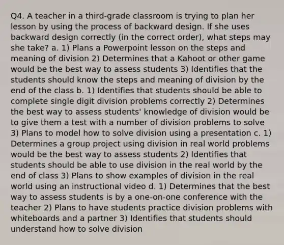 Q4. A teacher in a third-grade classroom is trying to plan her lesson by using the process of backward design. If she uses backward design correctly (in the correct order), what steps may she take? a. 1) Plans a Powerpoint lesson on the steps and meaning of division 2) Determines that a Kahoot or other game would be the best way to assess students 3) Identifies that the students should know the steps and meaning of division by the end of the class b. 1) Identifies that students should be able to complete single digit division problems correctly 2) Determines the best way to assess students' knowledge of division would be to give them a test with a number of division problems to solve 3) Plans to model how to solve division using a presentation c. 1) Determines a group project using division in real world problems would be the best way to assess students 2) Identifies that students should be able to use division in the real world by the end of class 3) Plans to show examples of division in the real world using an instructional video d. 1) Determines that the best way to assess students is by a one-on-one conference with the teacher 2) Plans to have students practice division problems with whiteboards and a partner 3) Identifies that students should understand how to solve division