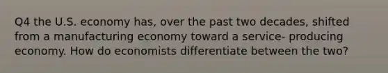 Q4 the U.S. economy has, over the past two decades, shifted from a manufacturing economy toward a service- producing economy. How do economists differentiate between the two?