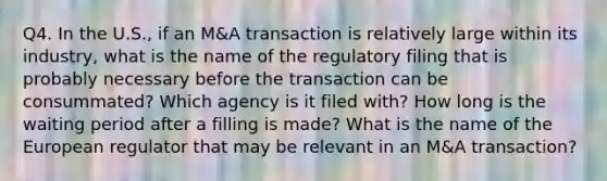 Q4. In the U.S., if an M&A transaction is relatively large within its industry, what is the name of the regulatory filing that is probably necessary before the transaction can be consummated? Which agency is it filed with? How long is the waiting period after a filling is made? What is the name of the European regulator that may be relevant in an M&A transaction?