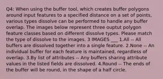 Q4: When using the buffer tool, which creates buffer polygons around input features to a specified distance on a set of points, various types dissolve can be performed to handle any buffer overlap. The images below represent three ouptut polygon feature classes based on different dissolve types. Please match the type of dissolve to the images. 3 IMAGES ___ 1.All -- All buffers are dissolved together into a single feature. 2.None -- An individual buffer for each feature is maintained, regardless of overlap. 3.By list of attributes -- Any buffers sharing attribute values in the listed fields are dissolved. 4.Round -- The ends of the buffer will be round, in the shape of a half circle.