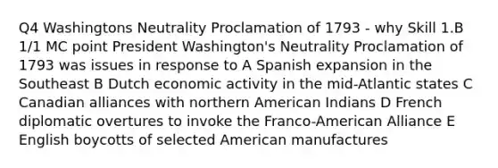 Q4 Washingtons Neutrality Proclamation of 1793 - why Skill 1.B 1/1 MC point President Washington's Neutrality Proclamation of 1793 was issues in response to A Spanish expansion in the Southeast B Dutch economic activity in the mid-Atlantic states C Canadian alliances with northern American Indians D French diplomatic overtures to invoke the Franco-American Alliance E English boycotts of selected American manufactures