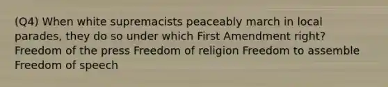 (Q4) When white supremacists peaceably march in local parades, they do so under which First Amendment right? Freedom of the press Freedom of religion Freedom to assemble Freedom of speech