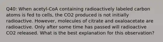 Q40: When acetyl-CoA containing radioactively labeled carbon atoms is fed to cells, the CO2 produced is not initially radioactive. However, molecules of citrate and oxaloacetate are radioactive. Only after some time has passed will radioactive CO2 released. What is the best explanation for this observation?