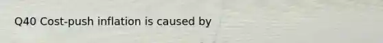 Q40 Cost-push inflation is caused by