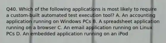 Q40. Which of the following applications is most likely to require a custom-built automated test execution tool? A. An accounting application running on Windows PCs B. A spreadsheet application running on a browser C. An email application running on Linux PCs D. An embedded application running on an iPod