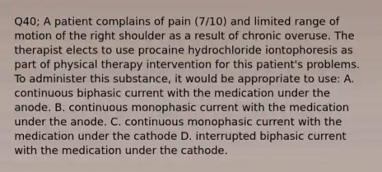 Q40; A patient complains of pain (7/10) and limited range of motion of the right shoulder as a result of chronic overuse. The therapist elects to use procaine hydrochloride iontophoresis as part of physical therapy intervention for this patient's problems. To administer this substance, it would be appropriate to use: A. continuous biphasic current with the medication under the anode. B. continuous monophasic current with the medication under the anode. C. continuous monophasic current with the medication under the cathode D. interrupted biphasic current with the medication under the cathode.