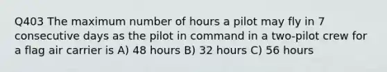 Q403 The maximum number of hours a pilot may fly in 7 consecutive days as the pilot in command in a two-pilot crew for a flag air carrier is A) 48 hours B) 32 hours C) 56 hours