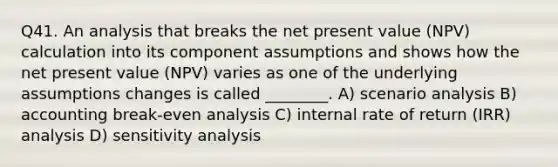 Q41. An analysis that breaks the net present value (NPV) calculation into its component assumptions and shows how the net present value (NPV) varies as one of the underlying assumptions changes is called ________. A) scenario analysis B) accounting break-even analysis C) internal rate of return (IRR) analysis D) <a href='https://www.questionai.com/knowledge/kNtHhT385o-sensitivity-analysis' class='anchor-knowledge'>sensitivity analysis</a>