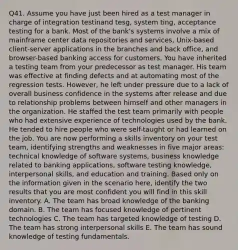 Q41. Assume you have just been hired as a test manager in charge of integration testinand tesg, system ting, acceptance testing for a bank. Most of the bank's systems involve a mix of mainframe center data repositories and services, Unix-based client-server applications in the branches and back office, and browser-based banking access for customers. You have inherited a testing team from your predecessor as test manager. His team was effective at finding defects and at automating most of the regression tests. However, he left under pressure due to a lack of overall business confidence in the systems after release and due to relationship problems between himself and other managers in the organization. He staffed the test team primarily with people who had extensive experience of technologies used by the bank. He tended to hire people who were self-taught or had learned on the job. You are now performing a skills inventory on your test team, identifying strengths and weaknesses in five major areas: technical knowledge of software systems, business knowledge related to banking applications, software testing knowledge, interpersonal skills, and education and training. Based only on the information given in the scenario here, identify the two results that you are most confident you will find in this skill inventory. A. The team has broad knowledge of the banking domain. B. The team has focused knowledge of pertinent technologies C. The team has targeted knowledge of testing D. The team has strong interpersonal skills E. The team has sound knowledge of testing fundamentals.