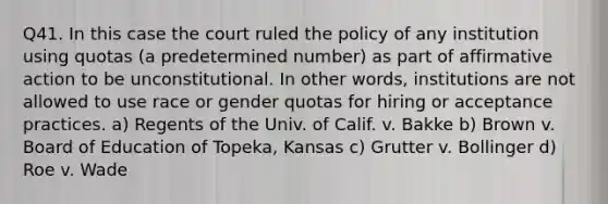 Q41. In this case the court ruled the policy of any institution using quotas (a predetermined number) as part of affirmative action to be unconstitutional. In other words, institutions are not allowed to use race or gender quotas for hiring or acceptance practices. a) Regents of the Univ. of Calif. v. Bakke b) Brown v. Board of Education of Topeka, Kansas c) Grutter v. Bollinger d) Roe v. Wade