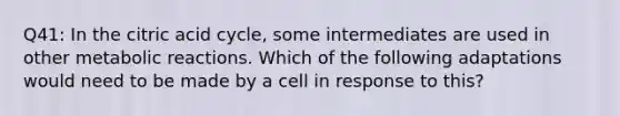 Q41: In the citric acid cycle, some intermediates are used in other metabolic reactions. Which of the following adaptations would need to be made by a cell in response to this?