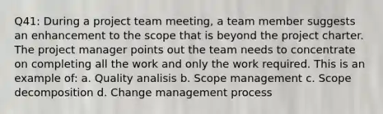 Q41: During a project team meeting, a team member suggests an enhancement to the scope that is beyond the project charter. The project manager points out the team needs to concentrate on completing all the work and only the work required. This is an example of: a. Quality analisis b. Scope management c. Scope decomposition d. Change management process