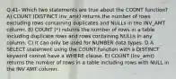 Q.41- Which two statements are true about the COUNT function? A) COUNT (DISTINCT inv_amt) returns the number of rows excluding rows containing duplicates and NULLs in the INV_AMT column. B) COUNT (*) returns the number of rows in a table including duplicate rows and rows containing NULLs in any column. C) It can only be used for NUMBER data types. D A SELECT statement using the COUNT function with a DISTINCT keyword cannot have a WHERE clause. E) COUNT (inv_amt) returns the number of rows in a table including rows with NULL in the INV AMT column.