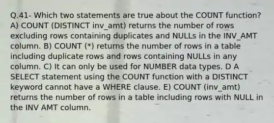 Q.41- Which two statements are true about the COUNT function? A) COUNT (DISTINCT inv_amt) returns the number of rows excluding rows containing duplicates and NULLs in the INV_AMT column. B) COUNT (*) returns the number of rows in a table including duplicate rows and rows containing NULLs in any column. C) It can only be used for NUMBER data types. D A SELECT statement using the COUNT function with a DISTINCT keyword cannot have a WHERE clause. E) COUNT (inv_amt) returns the number of rows in a table including rows with NULL in the INV AMT column.