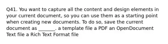 Q41. You want to capture all the content and design elements in your current document, so you can use them as a starting point when creating new documents. To do so, save the current document as _______. a template file a PDF an OpenDocument Text file a Rich Text Format file