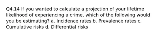 Q4.14 If you wanted to calculate a projection of your lifetime likelihood of experiencing a crime, which of the following would you be estimating? a. Incidence rates b. Prevalence rates c. Cumulative risks d. Differential risks