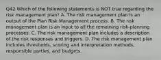 Q42 Which of the following statements is NOT true regarding the risk management plan? A. The risk management plan is an output of the Plan Risk Management process. B. The risk management plan is an input to all the remaining risk-planning processes. C. The risk management plan includes a description of the risk responses and triggers. D. The risk management plan includes thresholds, scoring and interpretation methods, responsible parties, and budgets.