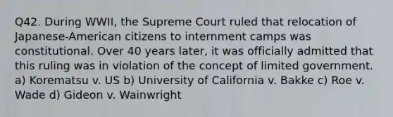 Q42. During WWII, the Supreme Court ruled that relocation of Japanese-American citizens to internment camps was constitutional. Over 40 years later, it was officially admitted that this ruling was in violation of the concept of limited government. a) Korematsu v. US b) University of California v. Bakke c) Roe v. Wade d) Gideon v. Wainwright