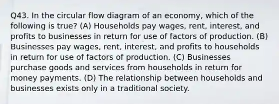 Q43. In the circular flow diagram of an economy, which of the following is true? (A) Households pay wages, rent, interest, and profits to businesses in return for use of factors of production. (B) Businesses pay wages, rent, interest, and profits to households in return for use of factors of production. (C) Businesses purchase goods and services from households in return for money payments. (D) The relationship between households and businesses exists only in a traditional society.